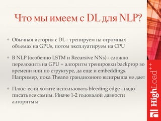 Что мы имеем с DL для NLP?
❖ Обычная история с DL - тренируем на огромных
объемах на GPUs, потом эксплуатируем на CPU
❖ В NLP (особенно LSTM и Recursive NNs) - сложно
переложить на GPU + алгоритм тренировки backprop во
времени или по структуре, да еще и embeddings.
Например, пока Theano грандиозного выигрыша не дает
❖ Плюс: если хотите использовать bleeding edge - надо
писать все самим. Иначе 1-2 годовалой давности
алгоритмы
 