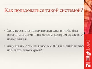 Как пользоваться такой системой?
❖ Хочу поехать на лыжах покататься, но чтобы был
бассейн для детей и аниматоры, которым их сдать. А
ночью танцы!
❖ Хочу фильм с самым классным 3D, где мощно бьются
на мечах и много крови!
 