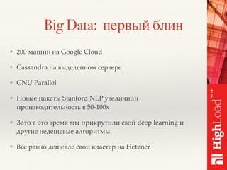 Big Data: первый блин
❖ 200 машин на Google Cloud
❖ Cassandra на выделенном сервере
❖ GNU Parallel
❖ Новые пакеты Stanford NLP увеличили
производительность в 50-100x
❖ Зато в это время мы прикрутили свой deep learning и
другие недешевые алгоритмы
❖ Все равно дешевле свой кластер на Hetzner
 