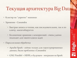 Текущая архитектура Big Data
❖ Кластер на “дорогих” машинах
❖ Хранение - Cassandra
❖ Быстрая запись и чтение, как последовательное, так и по
ключу, масштабируется
❖ Колоночное хранение с компрессией - очень удачно
подходит для такого класса задач
❖ Параллельная обработка
❖ Apache Spark - сейчас только для структурированных
данных, были проблемы с Cassandra
❖ GNU Parallel + HDFS, в будущем - миграция на Spark
 