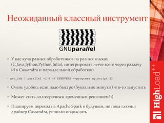 Неожиданный классный инструмент
❖ У нас куча разных обработчиков на разных языках
(C,Java,Jython,Python,Julia), интегрировать легче всего через раздачу
id в Cassandra и параллельной обработкой
❖ get_ids | parallel -j 8 -S $SERVERS --progress my_script {}
❖ Очень удобно, если надо быстро (буквально минуты) что-то запустить
❖ Может стать долгосрочным временным решением! :)
❖ Планируем переход на Apache Spark в будущем, но пока глючил
драйвер Cassandra, решили подождать
 