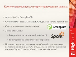 Кроме отзывов, еще куча структурированных данных
❖ Apache Spark + GreenplumDB
❖ GreenplumDB - параллельная SQL СУБД класса Vertica, Redshift, т.п.
❖ Совсем недавно вышла в open-source
❖ 2 типа хранилища:
❖ Распределенное кортежное (tuple-based)
❖ Распределенное колоночное с компрессией
❖ По скорости намного медленнее, чем Cassandra для массивно-
параллельной записи (MVCC, что делать), но отлично выполняет
сложные SQL на больших объемах. + не надо бэкапить!
 