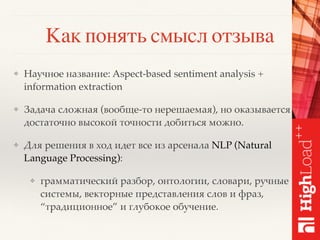 Как понять смысл отзыва
❖ Научное название: Aspect-based sentiment analysis +
information extraction
❖ Задача сложная (вообще-то нерешаемая), но оказывается
достаточно высокой точности добиться можно.
❖ Для решения в ход идет все из арсенала NLP (Natural
Language Processing):
❖ грамматический разбор, онтологии, словари, ручные
системы, векторные представления слов и фраз,
“традиционное” и глубокое обучение.
 