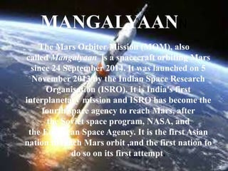 MANGALYAANN
The Mars Orbiter Mission (MOM), also
called Mangalyaan is a spacecraft orbiting Mars
since 24 September 2014. It was launched on 5
November 2013 by the Indian Space Research
Organisation (ISRO). It is India's first
interplanetary mission and ISRO has become the
fourth space agency to reach Mars, after
the Soviet space program, NASA, and
the European Space Agency. It is the first Asian
nation to reach Mars orbit ,and the first nation to
do so on its first attempt.
 