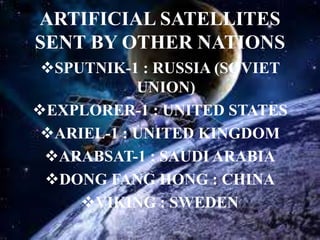 ARTIFICIAL SATELLITES
SENT BY OTHER NATIONS
SPUTNIK-1 : RUSSIA (SOVIET
UNION)
EXPLORER-1 : UNITED STATES
ARIEL-1 : UNITED KINGDOM
ARABSAT-1 : SAUDI ARABIA
DONG FANG HONG : CHINA
VIKING : SWEDEN
 