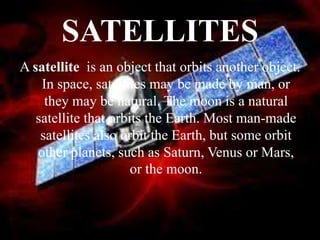 SATELLITES
A satellite is an object that orbits another object.
In space, satellites may be made by man, or
they may be natural. The moon is a natural
satellite that orbits the Earth. Most man-made
satellites also orbit the Earth, but some orbit
other planets, such as Saturn, Venus or Mars,
or the moon.
 