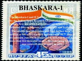 BHASKARA-1
The Bhaskara-I and II Satellites were two satellites built
by the Indian Space Research Organisation that formed
India's first low orbit Earth Observation Satellite. They
collected data on telemetry, oceanogrphy and hydrology.
The satellite provided ocean and land surface data. It
orbited at 541 x 557 km with inclination of 50.7°. One of
two onboard cameras malfunctioned, however it sent back
more than two thousand images. Housekeeping telemetry
was received until re-entry in 1991.
 