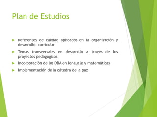 Plan de Estudios
 Referentes de calidad aplicados en la organización y
desarrollo curricular
 Temas transversales en desarrollo a través de los
proyectos pedagógicos
 Incorporación de los DBA en lenguaje y matemáticas
 Implementación de la cátedra de la paz
 