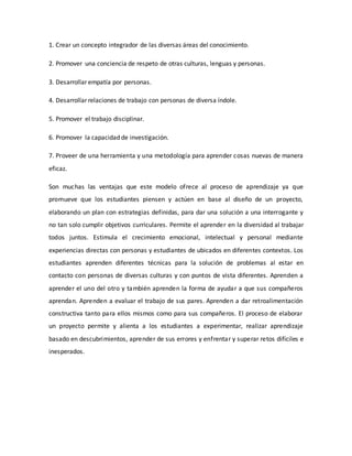 1. Crear un concepto integrador de las diversas áreas del conocimiento.
2. Promover una conciencia de respeto de otras culturas, lenguas y personas.
3. Desarrollar empatía por personas.
4. Desarrollar relaciones de trabajo con personas de diversa índole.
5. Promover el trabajo disciplinar.
6. Promover la capacidad de investigación.
7. Proveer de una herramienta y una metodología para aprender cosas nuevas de manera
eficaz.
Son muchas las ventajas que este modelo ofrece al proceso de aprendizaje ya que
promueve que los estudiantes piensen y actúen en base al diseño de un proyecto,
elaborando un plan con estrategias definidas, para dar una solución a una interrogante y
no tan solo cumplir objetivos curriculares. Permite el aprender en la diversidad al trabajar
todos juntos. Estimula el crecimiento emocional, intelectual y personal mediante
experiencias directas con personas y estudiantes de ubicados en diferentes contextos. Los
estudiantes aprenden diferentes técnicas para la solución de problemas al estar en
contacto con personas de diversas culturas y con puntos de vista diferentes. Aprenden a
aprender el uno del otro y también aprenden la forma de ayudar a que sus compañeros
aprendan. Aprenden a evaluar el trabajo de sus pares. Aprenden a dar retroalimentación
constructiva tanto para ellos mismos como para sus compañeros. El proceso de elaborar
un proyecto permite y alienta a los estudiantes a experimentar, realizar aprendizaje
basado en descubrimientos, aprender de sus errores y enfrentar y superar retos difíciles e
inesperados.
 