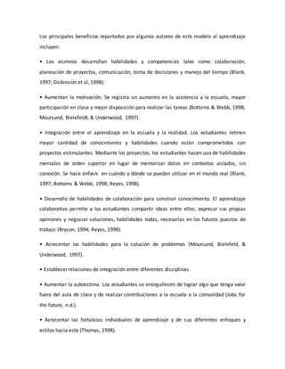 Los principales beneficios reportados por algunos autores de este modelo al aprendizaje
incluyen:
• Los alumnos desarrollan habilidades y competencias tales como colaboración,
planeación de proyectos, comunicación, toma de decisiones y manejo del tiempo (Blank,
1997; Dickinsion et al, 1998).
• Aumentan la motivación. Se registra un aumento en la asistencia a la escuela, mayor
participación en clase y mejor disposición para realizar las tareas (Bottoms & Webb, 1998;
Moursund, Bielefeldt, & Underwood, 1997).
• Integración entre el aprendizaje en la escuela y la realidad. Los estudiantes retinen
mayor cantidad de conocimiento y habilidades cuando están comprometidos con
proyectos estimulantes. Mediante los proyectos, los estudiantes hacen uso de habilidades
mentales de orden superior en lugar de memorizar datos en contextos aislados, sin
conexión. Se hace énfasis en cuándo y dónde se pueden utilizar en el mundo real (Blank,
1997; Bottoms & Webb, 1998; Reyes, 1998).
• Desarrollo de habilidades de colaboración para construir conocimiento. El aprendizaje
colaborativo permite a los estudiantes compartir ideas entre ellos, expresar sus propias
opiniones y negociar soluciones, habilidades todas, necesarias en los futuros puestos de
trabajo (Bryson, 1994; Reyes, 1998).
• Acrecentar las habilidades para la solución de problemas (Moursund, Bielefeld, &
Underwood, 1997).
• Establecer relaciones de integración entre diferentes disciplinas.
• Aumentar la autoestima. Los estudiantes se enorgullecen de lograr algo que tenga valor
fuera del aula de clase y de realizar contribuciones a la escuela o la comunidad (Jobs for
the future, n.d.).
• Acrecentar las fortalezas individuales de aprendizaje y de sus diferentes enfoques y
estilos hacia este (Thomas, 1998).
 
