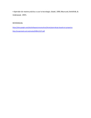 • Aprender de manera práctica a usar la tecnología. (Kadel, 1999; Moursund, Bielefeldt, &
Underwood, 1997).
REFERENCIAS:
https://sites.google.com/site/enfoquescomunicativos/home/aprendizaje-basado-en-proyectos
http://ceupromed.ucol.mx/revista/PdfArt/1/27.pdf
 