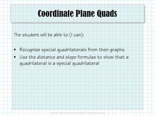 Coordinate Plane Quads
The student will be able to (I can):
• Recognize special quadrilaterals from their graphs
• Use the distance and slope formulas to show that a• Use the distance and slope formulas to show that a
quadrilateral is a special quadrilateral
 