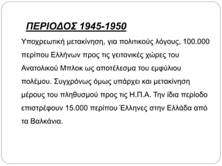 ΠΕΡΙΟΔΟΣ 1945-1950
Υποχρεωτική μετακίνηση, για πολιτικούς λόγους, 100.000
περίπου Ελλήνων προς τις γειτονικές χώρες του
Ανατολικού Μπλοκ ως αποτέλεσμα του εμφύλιου
πολέμου. Συγχρόνως όμως υπάρχει και μετακίνηση
μέρους του πληθυσμού προς τις Η.Π.Α. Την ίδια περίοδο
επιστρέφουν 15.000 περίπου Έλληνες στην Ελλάδα από
τα Βαλκάνια.
 