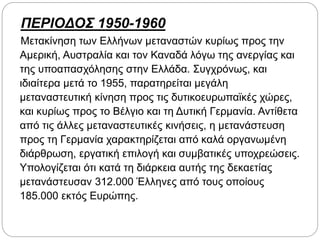 ΠΕΡΙΟΔΟΣ 1950-1960
Μετακίνηση των Ελλήνων μεταναστών κυρίως προς την
Αμερική, Αυστραλία και τον Καναδά λόγω της ανεργίας και
της υποαπασχόλησης στην Ελλάδα. Συγχρόνως, και
ιδιαίτερα μετά το 1955, παρατηρείται μεγάλη
μεταναστευτική κίνηση προς τις δυτικοευρωπαϊκές χώρες,
και κυρίως προς το Βέλγιο και τη Δυτική Γερμανία. Αντίθετα
από τις άλλες μεταναστευτικές κινήσεις, η μετανάστευση
προς τη Γερμανία χαρακτηρίζεται από καλά οργανωμένη
διάρθρωση, εργατική επιλογή και συμβατικές υποχρεώσεις.
Υπολογίζεται ότι κατά τη διάρκεια αυτής της δεκαετίας
μετανάστευσαν 312.000 Έλληνες από τους οποίους
185.000 εκτός Ευρώπης.
 
