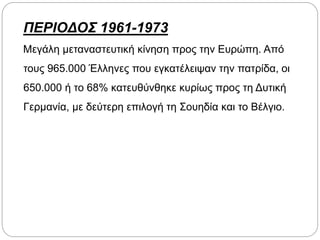 ΠΕΡΙΟΔΟΣ 1961-1973
Μεγάλη μεταναστευτική κίνηση προς την Ευρώπη. Από
τους 965.000 Έλληνες που εγκατέλειψαν την πατρίδα, οι
650.000 ή το 68% κατευθύνθηκε κυρίως προς τη Δυτική
Γερμανία, με δεύτερη επιλογή τη Σουηδία και το Βέλγιο.
 