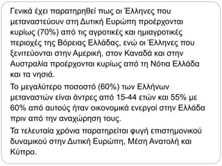 Γενικά έχει παρατηρηθεί πως οι Έλληνες που
μεταναστεύουν στη Δυτική Ευρώπη προέρχονται
κυρίως (70%) από τις αγροτικές και ημιαγροτικές
περιοχές της Βόρειας Ελλάδας, ενώ οι Έλληνες που
ξενιτεύονται στην Αμερική, στον Καναδά και στην
Αυστραλία προέρχονται κυρίως από τη Νότια Ελλάδα
και τα νησιά.
Το μεγαλύτερο ποσοστό (60%) των Ελλήνων
μεταναστών είναι άντρες από 15-44 ετών και 55% με
60% από αυτούς ήταν οικονομικά ενεργοί στην Ελλάδα
πριν από την αναχώρηση τους.
Τα τελευταία χρόνια παρατηρείται φυγή επιστημονικού
δυναμικού στην Δυτική Ευρώπη, Μέση Ανατολή και
Κύπρο.
 