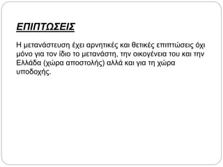 ΕΠΙΠΤΩΣΕΙΣ
Η μετανάστευση έχει αρνητικές και θετικές επιπτώσεις όχι
μόνο για τον ίδιο το μετανάστη, την οικογένεια του και την
Ελλάδα (χώρα αποστολής) αλλά και για τη χώρα
υποδοχής.
 