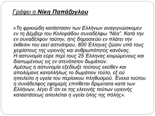 Γράφει η Νίκη Παπάζογλου
«Τη φρικιώδη κατάστασιν των Ελλήνων αναγιγνώσκομεν
εν τη Δέμβερ του Κολοράδου συναδέλφω “Νέα”. Κατά την
εν συναδέλφον ταύτην, ήτις δημοσιεύει εν πλάτει την
έκθεσιν του εκεί αστυάτρου, 800 Έλληνες ζώσιν υπό τους
χειρίστους της υγιεινής και ανθρωπότητος κανόνας.
Η αστυνομία εύρε περί τους 25 Έλληνας κοιμώμενους και
διαιτωμένους εις εν στενότατον δωμάτιον.
Αμέσως η αστυνομία εξεδίωξε τούτους εκείθεν και
απολύμανε καταλλήλως το δωμάτιον τούτο, εξ ού
ηπειλείτο η υγεία του περίοικου πληθυσμού. Ένεκα τούτου
η συνάδελφος εφημερίς επιτίθεται δριμύτατα κατά των
Ελλήνων, λέγει δ’ ότι εκ της ελεεινής τούτων υγιεινής
καταστάσεως απειλείται η υγεία όλης της πόλης».
 