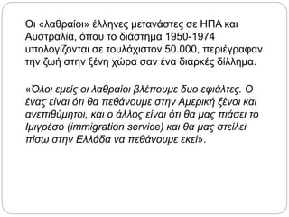 Οι «λαθραίοι» έλληνες μετανάστες σε ΗΠΑ και
Αυστραλία, όπου το διάστημα 1950-1974
υπολογίζονται σε τουλάχιστον 50.000, περιέγραφαν
την ζωή στην ξένη χώρα σαν ένα διαρκές δίλλημα.
«Όλοι εμείς οι λαθραίοι βλέπουμε δυο εφιάλτες. Ο
ένας είναι ότι θα πεθάνουμε στην Αμερική ξένοι και
ανεπιθύμητοι, και ο άλλος είναι ότι θα μας πιάσει το
Ιμιγρέσο (immigration service) και θα μας στείλει
πίσω στην Ελλάδα να πεθάνουμε εκεί».
 