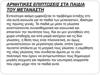 ΑΡΝΗΤΙΚΕΣ ΕΠΙΠΤΩΣΕΙΣ ΣΤΑ ΠΑΙΔΙΑ
ΤΟΥ ΜΕΤΑΝΑΣΤΗ
Εντονότερο ακόμη εμφανίζεται το πρόβλημα ένταξης στη
νέα αυτή κοινωνία για τα παιδιά των μεταναστών, ιδιαίτερα
της πρώτης γενιάς. Τα παιδιά με μέσο τη γλώσσα
αναπτύσσονται συναισθηματικά και κοινωνικά και
αποκτούν την ταυτότητα τους. Και αν μεν γεννηθούν στη
χώρα υποδοχής και από μικρά κατέχουν και τις δύο
γλώσσες, η θέση τους είναι πλεονεκτική, αν όμως
μεταναστεύσουν σε μεγαλύτερη ηλικία, οπότε έχουν
ταυτιστεί απόλυτα με τη μητρική τους γλώσσα, η εκμάθηση
της νέας γλώσσας που συνδέεται άμεσα με το νέο
πολιτισμό που έχουν να αντιμετωπίσουν τους δημιουργεί
μεγάλη σύγχυση και ταράσσει την εσωτερική ισορροπία
που είχαν μέχρι τότε τα παιδιά αυτά.
 