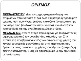 ΟΡΙΣΜΟΣ
ΜΕΤΑΝΑΣΤΕΥΣΗ είναι η γεωγραφική μετακίνηση των
ανθρώπων από ένα τόπο σ’ ένα άλλο για μόνιμη ή προσωρινή
εγκατάσταση που γίνεται εκούσια ή ακούσια (αναγκαστική) με
βαθύτερα αίτια (τουλάχιστον στην εκούσια), για αλλαγή του
τρόπου ζωής και την αναζήτηση καλύτερης τύχης.
ΜΕΤΑΝΑΣΤΗΣ είναι το άτομο που διαμένει για τουλάχιστον έξι
μήνες μακριά από τον συνήθη τόπο κατοικίας του. Στην
περίπτωση που βρίσκεται εντός των συνόρων της χώρας του
λέγεται εσωτερικός μετανάστης και στην περίπτωση που
βρίσκεται εκτός συνόρων της χώρας του λέγεται εξωτερικός ή
διεθνής μετανάστης. Εμείς θα ασχοληθούμε με την εξωτερική
μετανάστευση.
 