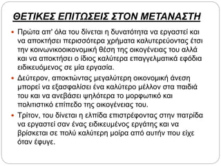 ΘΕΤΙΚΕΣ ΕΠΙΤΩΣΕΙΣ ΣΤΟΝ ΜΕΤΑΝΑΣΤΗ
 Πρώτα απ' όλα του δίνεται η δυνατότητα να εργαστεί και
να αποκτήσει περισσότερα χρήματα καλυτερεύοντας έτσι
την κοινωνικοοικονομική θέση της οικογένειας του αλλά
και να αποκτήσει ο ίδιος καλύτερα επαγγελματικά εφόδια
ειδικευόμενος σε μία εργασία.
 Δεύτερον, αποκτώντας μεγαλύτερη οικονομική άνεση
μπορεί να εξασφαλίσει ένα καλύτερο μέλλον στα παιδιά
του και να ανεβάσει ψηλότερα το μορφωτικό και
πολιτιστικό επίπεδο της οικογένειας του.
 Τρίτον, του δίνεται η ελπίδα επιστρέφοντας στην πατρίδα
να εργαστεί σαν ένας ειδικευμένος εργάτης και να
βρίσκεται σε πολύ καλύτερη μοίρα από αυτήν που είχε
όταν έφυγε.
 