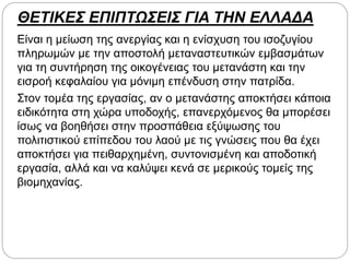 ΘΕΤΙΚΕΣ ΕΠΙΠΤΩΣΕΙΣ ΓΙΑ ΤΗΝ ΕΛΛΑΔΑ
Είναι η μείωση της ανεργίας και η ενίσχυση του ισοζυγίου
πληρωμών με την αποστολή μεταναστευτικών εμβασμάτων
για τη συντήρηση της οικογένειας του μετανάστη και την
εισροή κεφαλαίου για μόνιμη επένδυση στην πατρίδα.
Στον τομέα της εργασίας, αν ο μετανάστης αποκτήσει κάποια
ειδικότητα στη χώρα υποδοχής, επανερχόμενος θα μπορέσει
ίσως να βοηθήσει στην προσπάθεια εξύψωσης του
πολιτιστικού επίπεδου του λαού με τις γνώσεις που θα έχει
αποκτήσει για πειθαρχημένη, συντονισμένη και αποδοτική
εργασία, αλλά και να καλύψει κενά σε μερικούς τομείς της
βιομηχανίας.
 