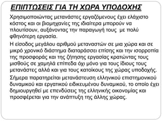 ΕΠΙΠΤΩΣΕΙΣ ΓΙΑ ΤΗ ΧΩΡΑ ΥΠΟΔΟΧΗΣ
Χρησιμοποιώντας μετανάστες εργαζόμενους έχει ελάχιστο
κόστος και οι βιομηχανίες της ιδιαίτερα μπορούν να
πλουτίσουν, αυξάνοντας την παραγωγή τους με πολύ
φθηνότερη εργασία.
Η είσοδος μεγάλου αριθμού μεταναστών σε μια χώρα και σε
μικρό χρονικό διάστημα διαταράσσει επίσης και την ισορροπία
της προσφοράς και της ζήτησης εργασίας κρατώντας τους
μισθούς σε χαμηλά επίπεδα όχι μόνο για τους ίδιους τους
μετανάστες αλλά και για τους κατοίκους της χώρας υποδοχής.
Σήμερα παρατηρείται μετανάστευση ελληνικού επιστημονικού
δυναμικού και εργατικού ειδικευμένου δυναμικού, το οποίο έχει
δημιουργηθεί με επενδύσεις της ελληνικής οικονομίας και
προσφέρεται για την ανάπτυξη της άλλης χώρας.
 