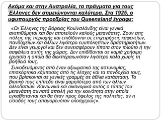 Ακόμα και στην Αυστραλία, τα πράγματα για τους
Έλληνες δεν σημειώνονται καλύτερα. Στα 1925, ο
υφυπουργός προεδρίας του Queensland έγραφε:
«Οι Έλληνες της Βόρειας Κουϊνσλάνδης είναι γενικά
ανεπιθύμητοι και δεν αποτελούν καλούς μετανάστες. Ζουν στις
πόλεις της περιοχής και επιδίδονται σε επιχειρήσεις καφενείων,
πανδοχείων και άλλων λιγότερο ευυπόληπτων δραστηριοτήτων.
Δεν είναι γεωργοί και δεν συνεισφέρουν τίποτα στον πλούτο ή την
ασφάλεια αυτής της χώρας. Δεν επιδίδονται σε καμιά χρήσιμη
εργασία η οποία θα διεκπεραιωνόταν λιγότερο καλά χωρίς τη
βοήθειά τους.
Συνοδευόμενος από έναν αξιωματικό της αστυνομίας,
επισκέφτηκα κάμποσες από τις λέσχες και τα πανδοχεία τους,
που βρίσκονται σε γενικές γραμμές σε άθλια κατάσταση. Το
βιοτικό τους επίπεδο είναι χαμηλότερο από των άλλων
αλλοδαπών. Κοινωνικά και οικονομικά αυτός ο τύπος του
μετανάστη συνιστά απειλή για την κοινότητα στην οποία
εγκαθίστανται και θα ήταν προς όφελος της πολιτείας, αν η
είσοδός τους απαγορευόταν ολοσχερώς».
 