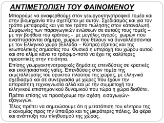 ΑΝΤΙΜΕΤΩΠΙΣΗ ΤΟΥ ΦΑΙΝΟΜΕΝΟΥ
Μπορούμε να αναφερθούμε στον γεωργοκτηνοτροφικό τομέα και
στην βιομηχανία που σχετίζεται με αυτόν. Σχεδιασμός και για τον
τρόπο μεταφοράς και για τον τρόπο πώλησης στον καταναλωτή.
Συμφωνίες των παραγωγικών ενώσεων σε αυτούς τους τομείς –
με την βοήθεια του κράτους - με μεγάλες αγορές χωρών που
αναπτύσσονται σήμερα, χωρών που θέλουν να συναλλάσσονται
με τον Ελληνικό χώρο (Ελλάδα – Κύπρο) εξαιτίας και της
γεωπολιτικής σημασίας του. Φυσικά η υπεροχή του χώρου αυτού
και στο κλίμα κάνει το τρόφιμο-ποτό να έχει τις καλύτερες
προοπτικές στην ποιότητα.
Επίσης γεωργοκτηνοτροφικές δημόσιες επενδύσεις σε κρατικές
και εκκλησιαστικές γαίες. Επενδύσεις στον τομέα της
εκμετάλλευσης του ορυκτού πλούτου της χώρας, με ελληνικό
σχεδιασμό και σε συνεργασία με χώρες που έχουν την
απαραίτητη τεχνογνωσία αλλά και με την συμμετοχή του
ελληνικού επιστημονικού δυναμικού που τώρα η χώρα διαθέτει.
Πρέπει επίσης να προσέχουμε την σχέση εισαγωγών-
εξαγωγών.
Τέλος πρέπει να σημειώσουμε ότι η μετατόπιση του κέντρου της
οικονομίας προς την ύπαιθρο και τις μικρότερες πόλεις, θα φέρει
και ανάπτυξη του πληθυσμού της χώρας.
 