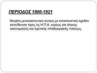 ΠΕΡΙΟΔΟΣ 1900-1921
Μεγάλη μεταναστευτική κίνηση με αποκλειστική σχεδόν
κατεύθυνση προς τις Η.Π.Α. κυρίως για λόγους
οικονομικούς και σχετικής πληθυσμιακής πιέσεως.
 
