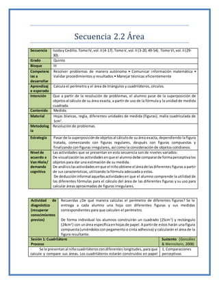 Secuencia 2.2 Área
Secuencia Isoday Cedillo.TomoIV,vol.II(4-17).TomoV, vol.II(3-20, 49-54). Tomo VI,vol.II(29-
30).
Grado Quinto
Bloque III
Competenc
ias a
desarrollar
Resolver problemas de manera autónoma • Comunicar información matemática •
Validar procedimientos y resultados • Manejar técnicas eficientemente
Aprendizaj
e esperado
Calcula el perímetro y el área de triángulos y cuadriláteros, círculos.
Intención Que a partir de la resolución de problemas, el alumno pase de la superposición de
objetosal cálculo de su área exacta, a partir de uso de la fórmula y la unidad de medida
cuadrada.
Contenido Medida.
Material Hojas blancas, regla, diferentes unidades de medida (figuras), malla cuadriculada de
1cm2
.
Metodolog
ía
Resolución de problemas.
Estrategia Pasar de la superposiciónde objetosal cálculode su área exacta, dependiendo la figura
tratada, comenzando con figuras regulares, después con figuras compuestas y
finalizando con figuras irregulares, así como la consideración de objetos cotidianos.
Nivel de
acuerdo a
Van Hiele/
demanda
cognitiva
Las actividades que se presentan en esta secuencia son de niveles variados:
De visualizaciónlasactividadesenque el alumnodebe compararde formaperceptivalos
objetos para dar una estimación de su medida.
De análisislasactividadesenque el niñoobtiene el áreade lasdiferentes figuras a partir
de sus características, utilizando la fórmula adecuada a estas.
De deduccióninformal aquellasactividadesen que el alumno comprende la utilidad de
las diferentes fórmulas para el cálculo del área de las diferentes figuras y su uso para
calcular áreas aproximadas de figuras irregulares.
Actividad de
diagnóstico
(recuperar
conocimientos
previos)
Recuerdas ¿De qué manera calculas el perímetro de diferentes figuras? Se le
entrega a cada alumno una hoja con diferentes figuras y sus medidas
correspondientes para que calculen el perímetro.
De forma individual los alumnos construirán un cuadrado (25cm2
) y rectángulo
(24cm2
) con unárea específicaenhojasde papel.A partirde estos harán una figura
compuesta(uniéndolosconpegamento o cinta adhesiva) y calcularán el área de la
figura resultante.
Sesión 1: Cuadrilátero
Proceso
Sustento (González
& Weinsitein, 2008)
· Se le presentanal niñocuadriláteroscondiferentes longitudes, para que
calcule y compare sus áreas. Los cuadriláteros estarán construidos en papel
1. Comparaciones
perceptivas
 