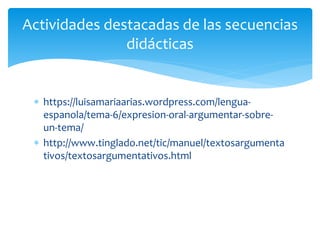  https://luisamariaarias.wordpress.com/lengua-
espanola/tema-6/expresion-oral-argumentar-sobre-
un-tema/
 http://www.tinglado.net/tic/manuel/textosargumenta
tivos/textosargumentativos.html
Actividades destacadas de las secuencias
didácticas
 