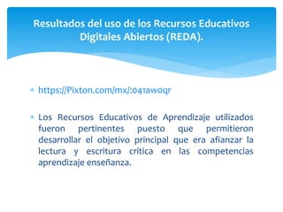  https://Pixton.com/mx/:041aw0qr
 Los Recursos Educativos de Aprendizaje utilizados
fueron pertinentes puesto que permitieron
desarrollar el objetivo principal que era afianzar la
lectura y escritura crítica en las competencias
aprendizaje enseñanza.
Resultados del uso de los Recursos Educativos
Digitales Abiertos (REDA).
 