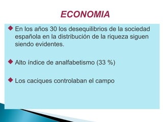 ECONOMIA
 En los años 30 los desequilibrios de la sociedad
española en la distribución de la riqueza siguen
siendo evidentes.
 Alto índice de analfabetismo (33 %)
 Los caciques controlaban el campo
 