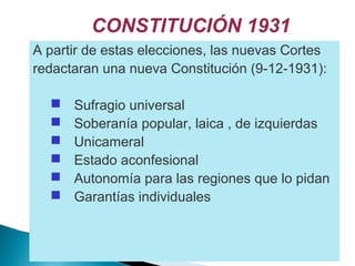 CONSTITUCIÓN 1931
A partir de estas elecciones, las nuevas Cortes
redactaran una nueva Constitución (9-12-1931):
 Sufragio universal
 Soberanía popular, laica , de izquierdas
 Unicameral
 Estado aconfesional
 Autonomía para las regiones que lo pidan
 Garantías individuales
 