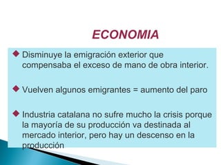 ECONOMIA
 Disminuye la emigración exterior que
compensaba el exceso de mano de obra interior.
 Vuelven algunos emigrantes = aumento del paro
 Industria catalana no sufre mucho la crisis porque
la mayoría de su producción va destinada al
mercado interior, pero hay un descenso en la
producción
 