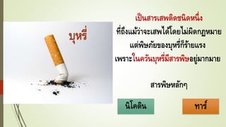 เป็นสารเสพติดชนิดหนึ่ง
ที่ถึงแม้ว่าจะเสพได้โดยไม่ผิดกฏหมาย
แต่พิษภัยของบุหรี่ก็ร้ายแรง
เพราะในควันบุหรี่มีสารพิษอยู่มากมาย
สารพิษหลักๆ
บุหรี่
นิโคติน ทาร์
 