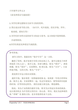 Prepared by 与孩子一同迎接 UPSR 2016 Page 1
六年级华文单元 2
《意见和看法写成段落》
1. 同学们事先搜集有关春节习俗的资料。
2. 然后说出春节的习俗。（如守岁、吃年夜饭、给压岁钱、拜年、
贴春联、捞鱼生等）
3. 同学们针对所讨论的春节习俗进 行思考：这习俗值不值得保留，
并说明原因。
4.同学们将意见和看法写成段落。
参考答案：
新年习俗中，我最喜欢“除夕守岁” 这一习俗。
翻查了资料，我才发现守岁的习俗由来已 久。最早记载见于西晋
周处的《风土志》： 除夕之夜，各相与赠送，称为“馈岁”； 酒食
相邀，称为“别岁”；长幼聚饮，祝 颂完备，称为“分岁”；大家
终夜不眠， 以待天明，称为“守岁”。
我觉得守岁这习俗应该保留。
通宵守夜，象征着把一切邪瘟病疫驱 走，迎来新一年的吉祥和如
意。除夕之 夜，全家团聚在一起，吃过年夜饭后，便等着辞旧迎新
的时刻，在等待的过程里， 我们还能互相交流，增进感情。
除此，身为子女的我们通宵守夜，则 有为父母延长寿命的寓意，
这让我有机会 为辛劳的父母付出一份心意。 所以，我认为这体现传
统“孝顺”美 德的习俗，是非常值得传承下去的。
 