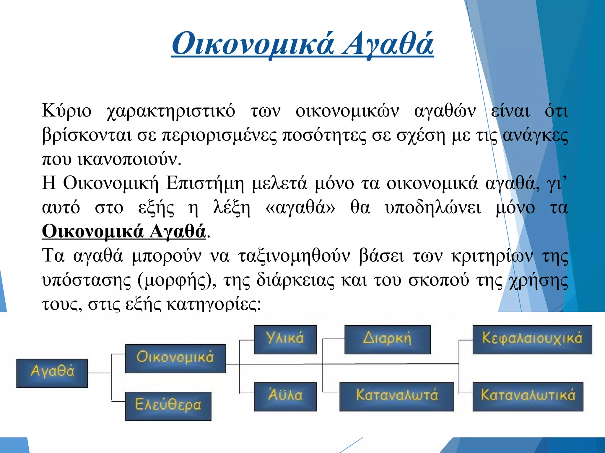 Οικονομικά Αγαθά
Κύριο χαρακτηριστικό των οικονομικών αγαθών είναι ότι
βρίσκονται σε περιορισμένες ποσότητες σε σχέση με τις ανάγκες
που ικανοποιούν.
Η Οικονομική Επιστήμη μελετά μόνο τα οικονομικά αγαθά, γι’
αυτό στο εξής η λέξη «αγαθά» θα υποδηλώνει μόνο τα
Οικονομικά Αγαθά.
Τα αγαθά μπορούν να ταξινομηθούν βάσει των κριτηρίων της
υπόστασης (μορφής), της διάρκειας και του σκοπού της χρήσης
τους, στις εξής κατηγορίες:
 