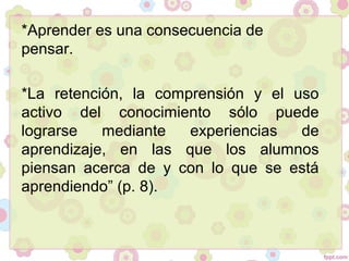 *Aprender es una consecuencia de
pensar.
*La retención, la comprensión y el uso
activo del conocimiento sólo puede
lograrse mediante experiencias de
aprendizaje, en las que los alumnos
piensan acerca de y con lo que se está
aprendiendo” (p. 8).
 