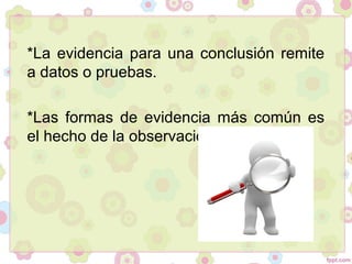 *La evidencia para una conclusión remite
a datos o pruebas.
*Las formas de evidencia más común es
el hecho de la observación.
 