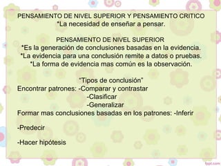 PENSAMIENTO DE NIVEL SUPERIOR Y PENSAMIENTO CRITICO
*La necesidad de enseñar a pensar.
PENSAMIENTO DE NIVEL SUPERIOR
*Es la generación de conclusiones basadas en la evidencia.
*La evidencia para una conclusión remite a datos o pruebas.
*La forma de evidencia mas común es la observación.
“Tipos de conclusión”
Encontrar patrones: -Comparar y contrastar
-Clasificar
-Generalizar
Formar mas conclusiones basadas en los patrones: -Inferir
-Predecir
-Hacer hipótesis
 