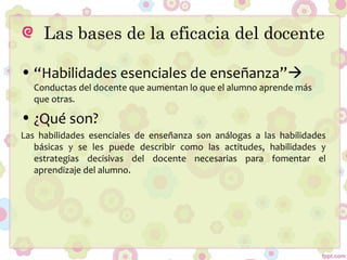 Las bases de la eficacia del docente
• “Habilidades esenciales de enseñanza”
Conductas del docente que aumentan lo que el alumno aprende más
que otras.
• ¿Qué son?
Las habilidades esenciales de enseñanza son análogas a las habilidades
básicas y se les puede describir como las actitudes, habilidades y
estrategias decisivas del docente necesarias para fomentar el
aprendizaje del alumno.
 