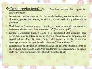 Características: Terri Bowden revela las siguientes
características:
o Entusiasmo: Variaciones en la forma de hablar, contacto visual con
alumnos, gestos frecuentes, movilidad, actitud enérgica y selección de
palabras.
o Modelización: “Un modelo se constituye como tal cuando las personas
imitan conductas que observan en otros” (Bandura, 1986)
o Calidez y empatía: Calidez alude a la capacidad del docente para
demostrar que se interesa por el alumno como persona; empatía es la
capacidad del docente para comprender cómo se siente el alumno,
cuáles podrían ser sus puntos de vista o de “dónde vienen”.
o Expectativas positivas: Son inferencias que los docentes hacen acerca de
la conducta futura o de los logros académicos de sus alumnos, basados,
en lo que saben ahora de ellos (Good y Brophy, 1994)
 
