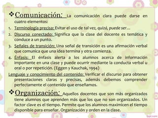 Comunicación: La comunicación clara puede darse en
cuatro elementos:
1. Terminología precisa: Evitar el uso de tal vez, quizá, puede ser…
2. Discurso conectado: Significa que la clase del docente es temática y
conduce a un punto.
3. Señales de transición: Una señal de transición es una afirmación verbal
que comunica que una idea termina y otra comienza.
4. Énfasis: El énfasis alerta a los alumnos acerca de información
importante en una clase y puede ocurrir mediante la conducta verbal u
oral o por repetición. (Eggen y Kauchak, 1994)
Lenguaje y conocimiento del contenido: Verificar el discurso para obtener
presentaciones claras y precisas, además debemos comprender
perfectamente el contenido que enseñamos.
Organización: Aquellos docentes que son más organizados
tiene alumnos que aprenden más que los que no son organizados. Un
factor clave es el tiempo. Permite que los alumnos maximicen el tiempo
disponible para enseñar. Organización y orden en la clase.
 