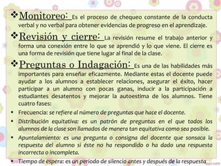 Monitoreo: Es el proceso de chequeo constante de la conducta
verbal y no verbal para obtener evidencias de progreso en el aprendizaje.
Revisión y cierre: La revisión resume el trabajo anterior y
forma una conexión entre lo que se aprendió y lo que viene. El cierre es
una forma de revisión que tiene lugar al final de la clase.
Preguntas o Indagación: Es una de las habilidades más
importantes para enseñar eficazmente. Mediante estas el docente puede
ayudar a los alumnos a establecer relaciones, asegurar el éxito, hacer
participar a un alumno con pocas ganas, inducir a la participación a
estudiantes desatentos y mejorar la autoestima de los alumnos. Tiene
cuatro fases:
• Frecuencia: se refiere al número de preguntas que hace el docente.
• Distribución equitativa: es un patrón de preguntas en el que todos los
alumnos de la clase son llamados de manera tan equitativa como sea posible.
• Apuntalamiento: es una pregunta o consigna del docente que sonsaca la
respuesta del alumno si éste no ha respondido o ha dado una respuesta
incorrecta o incompleta.
• Tiempo de espera: es un periodo de silencio antes y después de la respuesta
 