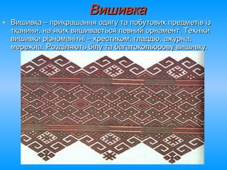 ВишивкаВишивка
• Вишивка – прикрашання одягу та побутових предметів ізВишивка – прикрашання одягу та побутових предметів із
тканини, на яких вишивається певний орнамент. Технікитканини, на яких вишивається певний орнамент. Техніки
вишивки різноманітні – хрестиком, гладдю, ажурна,вишивки різноманітні – хрестиком, гладдю, ажурна,
мережна. Розділяють білу та багатокольорову вишивку.мережна. Розділяють білу та багатокольорову вишивку.
 