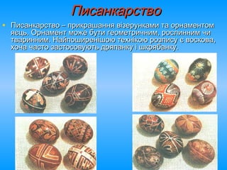 ПисанкарствоПисанкарство
• Писанкарство – прикрашання візерунками та орнаментомПисанкарство – прикрашання візерунками та орнаментом
яєць. Орнамент може бути геометричним, рослинним чияєць. Орнамент може бути геометричним, рослинним чи
тваринним. Найпоширенішою технікою розпису є воскова,тваринним. Найпоширенішою технікою розпису є воскова,
хоча часто застосовують дряпанку і шкрябанку.хоча часто застосовують дряпанку і шкрябанку.
 