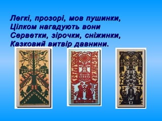 Легкі, прозорі, мов пушинки,Легкі, прозорі, мов пушинки,
Цілком нагадують вониЦілком нагадують вони
Серветки, зірочки, сніжинки,Серветки, зірочки, сніжинки,
Казковий витвір давнини.Казковий витвір давнини.
 